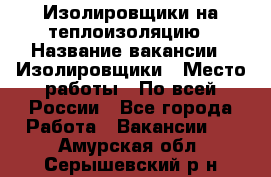 Изолировщики на теплоизоляцию › Название вакансии ­ Изолировщики › Место работы ­ По всей России - Все города Работа » Вакансии   . Амурская обл.,Серышевский р-н